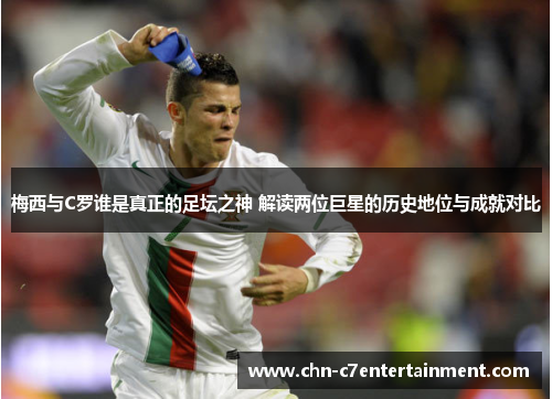 梅西与C罗谁是真正的足坛之神 解读两位巨星的历史地位与成就对比