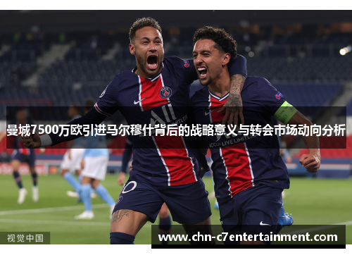 曼城7500万欧引进马尔穆什背后的战略意义与转会市场动向分析