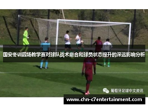 国安冬训四场教学赛对球队战术磨合和球员状态提升的深远影响分析
