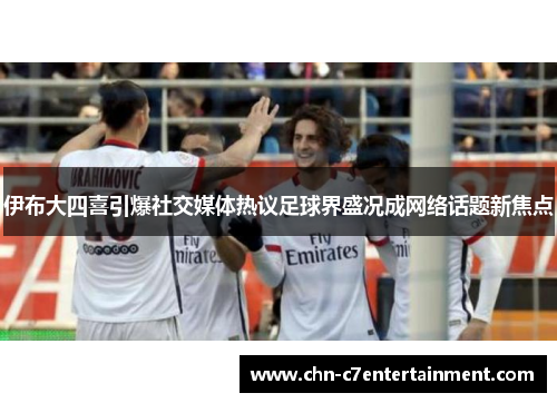 伊布大四喜引爆社交媒体热议足球界盛况成网络话题新焦点