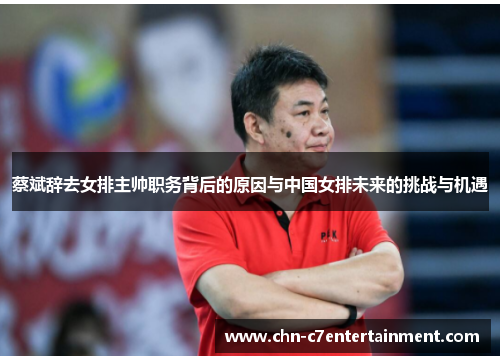 蔡斌辞去女排主帅职务背后的原因与中国女排未来的挑战与机遇 蔡斌辞去女排主帅职务背后的原因与中国女排未来的挑战与机遇