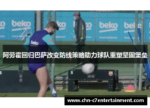 阿劳霍回归巴萨改变防线策略助力球队重塑坚固堡垒 阿劳霍回归巴萨改变防线策略助力球队重塑坚固堡垒