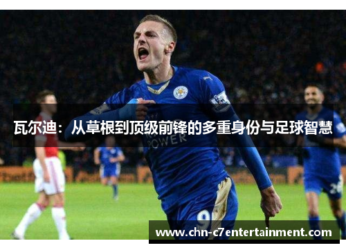 瓦尔迪:从草根到顶级前锋的多重身份与足球智慧 瓦尔迪:从草根到顶级前锋的多重身份与足球智慧