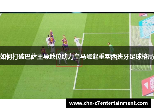 如何打破巴萨主导地位助力皇马崛起重塑西班牙足球格局 如何打破巴萨主导地位助力皇马崛起重塑西班牙足球格局