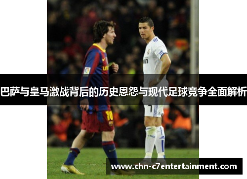 巴萨与皇马激战背后的历史恩怨与现代足球竞争全面解析
