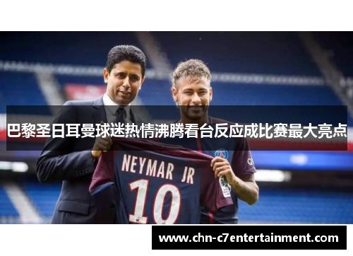巴黎圣日耳曼球迷热情沸腾看台反应成比赛最大亮点