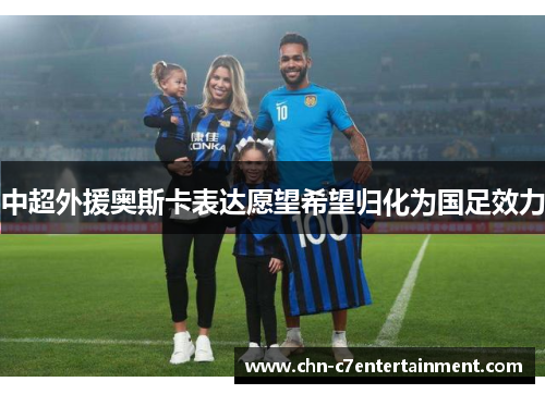 中超外援奥斯卡表达愿望希望归化为国足效力 中超外援奥斯卡表达愿望希望归化为国足效力