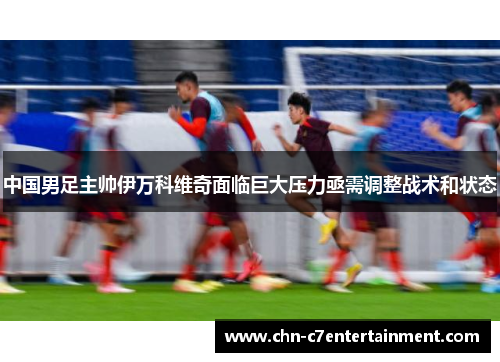 中国男足主帅伊万科维奇面临巨大压力亟需调整战术和状态 中国男足主帅伊万科维奇面临巨大压力亟需调整战术和状态