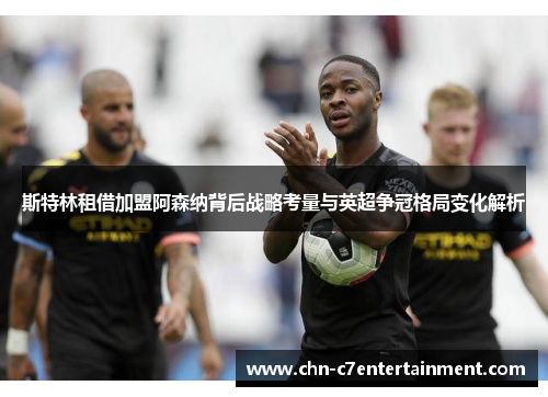 斯特林租借加盟阿森纳背后战略考量与英超争冠格局变化解析