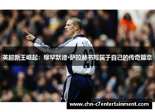 英超新王崛起：穆罕默德·萨拉赫书写属于自己的传奇篇章